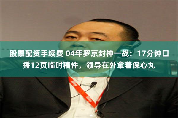 股票配资手续费 04年罗京封神一战：17分钟口播12页临时稿件，领导在外拿着保心丸