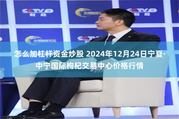 怎么加杠杆资金炒股 2024年12月24日宁夏·中宁国际枸杞交易中心价格行情