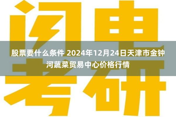 股票要什么条件 2024年12月24日天津市金钟河蔬菜贸易中心价格行情