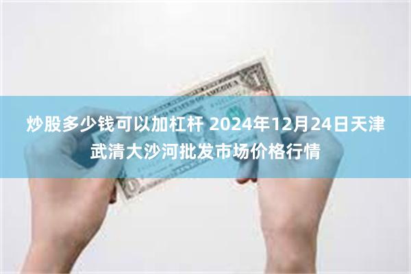 炒股多少钱可以加杠杆 2024年12月24日天津武清大沙河批发市场价格行情