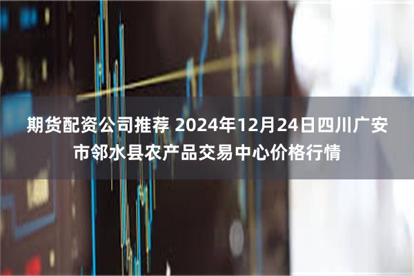 期货配资公司推荐 2024年12月24日四川广安市邻水县农产品交易中心价格行情