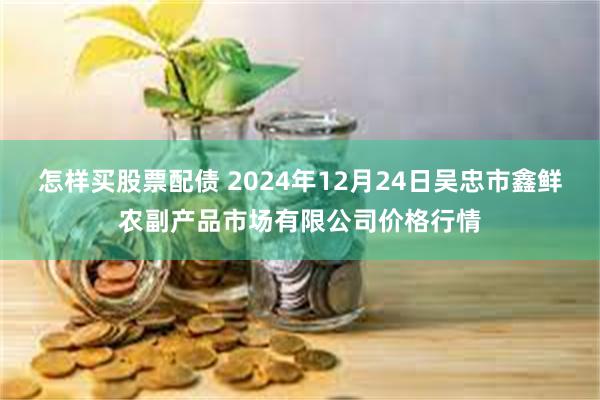 怎样买股票配债 2024年12月24日吴忠市鑫鲜农副产品市场有限公司价格行情