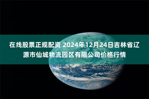 在线股票正规配资 2024年12月24日吉林省辽源市仙城物流园区有限公司价格行情