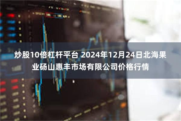 炒股10倍杠杆平台 2024年12月24日北海果业砀山惠丰市场有限公司价格行情