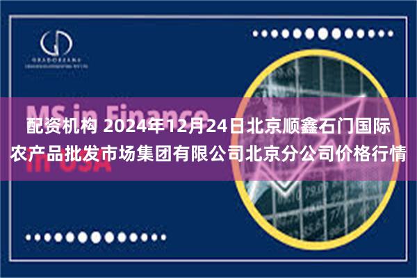 配资机构 2024年12月24日北京顺鑫石门国际农产品批发市场集团有限公司北京分公司价格行情