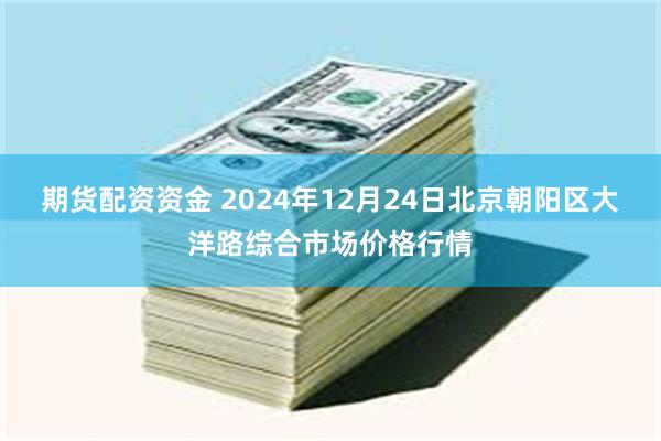 期货配资资金 2024年12月24日北京朝阳区大洋路综合市场价格行情