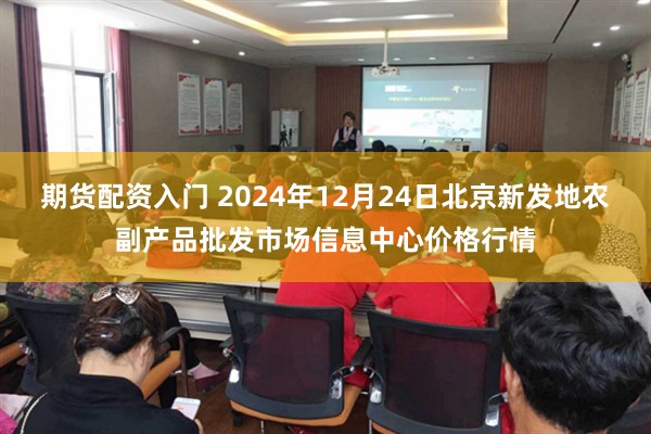 期货配资入门 2024年12月24日北京新发地农副产品批发市场信息中心价格行情