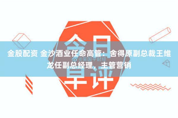 金股配资 金沙酒业任命高管：舍得原副总裁王维龙任副总经理，主管营销