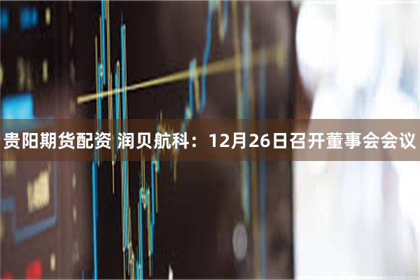 贵阳期货配资 润贝航科：12月26日召开董事会会议