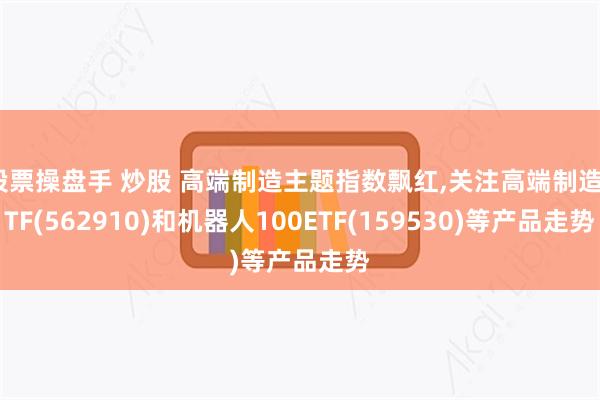 股票操盘手 炒股 高端制造主题指数飘红,关注高端制造ETF(562910)和机器人100ETF(159530)等产品走势