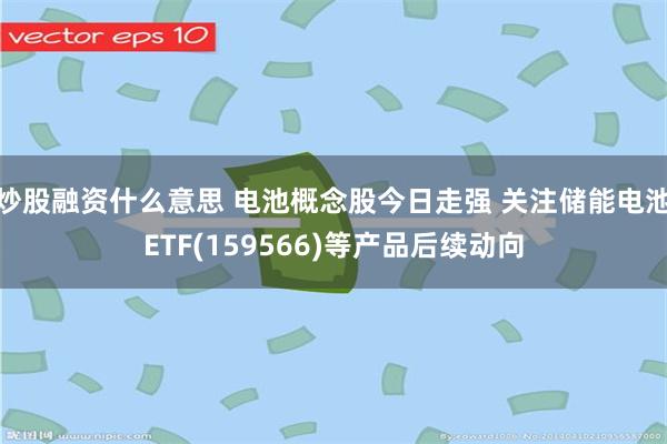 炒股融资什么意思 电池概念股今日走强 关注储能电池ETF(159566)等产品后续动向