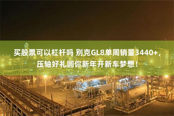 买股票可以杠杆吗 别克GL8单周销量3440+，压轴好礼圆你新年开新车梦想！