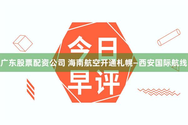 广东股票配资公司 海南航空开通札幌—西安国际航线