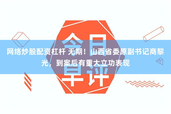 网络炒股配资杠杆 无期！山西省委原副书记商黎光，到案后有重大立功表现