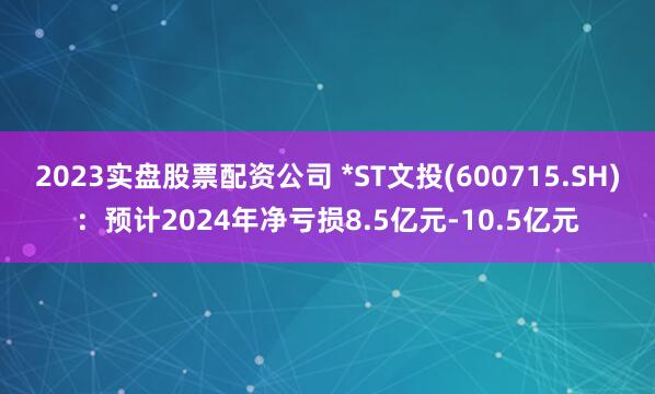 2023实盘股票配资公司 *ST文投(600715.SH)：预计2024年净亏损8.5亿元-10.5亿元