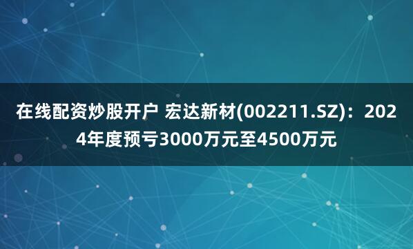 在线配资炒股开户 宏达新材(002211.SZ)：2024年度预亏3000万元至4500万元