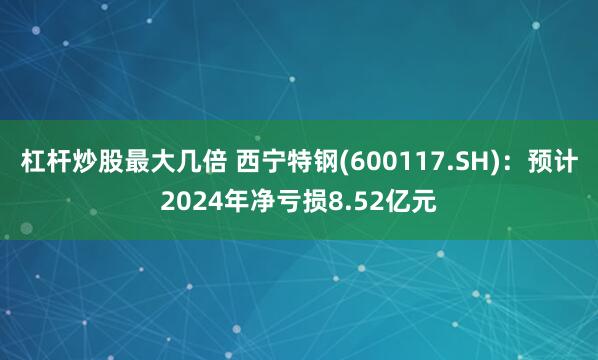 杠杆炒股最大几倍 西宁特钢(600117.SH)：预计2024年净亏损8.52亿元