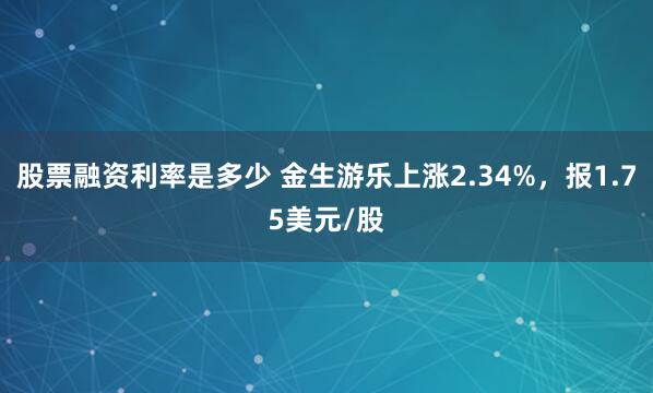 股票融资利率是多少 金生游乐上涨2.34%，报1.75美元/股