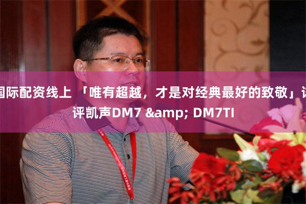 国际配资线上 「唯有超越，才是对经典最好的致敬」详评凯声DM7 & DM7TI