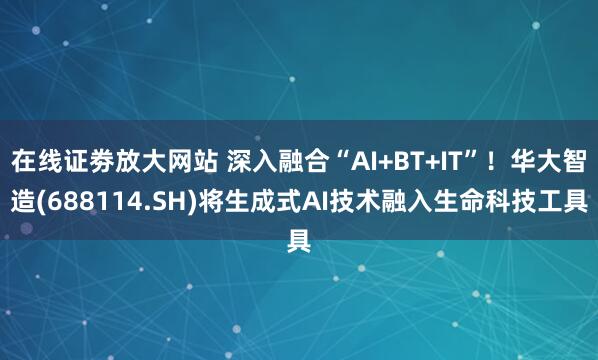 在线证劵放大网站 深入融合“AI+BT+IT”！华大智造(688114.SH)将生成式AI技术融入生命科技工具