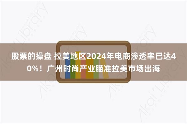 股票的操盘 拉美地区2024年电商渗透率已达40%！广州时尚产业瞄准拉美市场出海