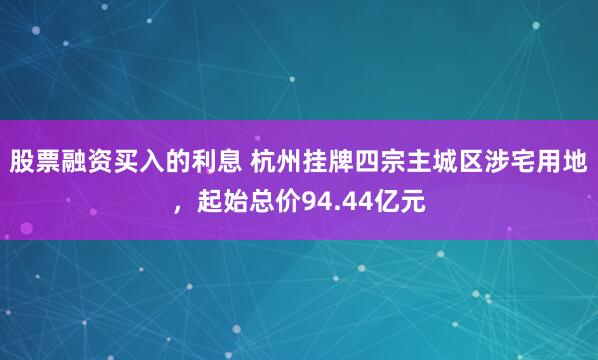 股票融资买入的利息 杭州挂牌四宗主城区涉宅用地，起始总价94.44亿元