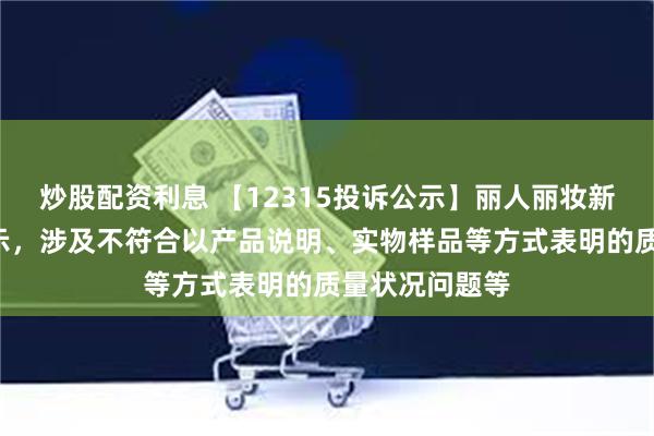 炒股配资利息 【12315投诉公示】丽人丽妆新增2件投诉公示，涉及不符合以产品说明、实物样品等方式表明的质量状况问题等