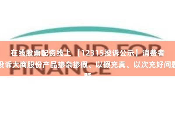 在线股票配资线上 【12315投诉公示】消费者投诉大商股份产品掺杂掺假、以假充真、以次充好问题