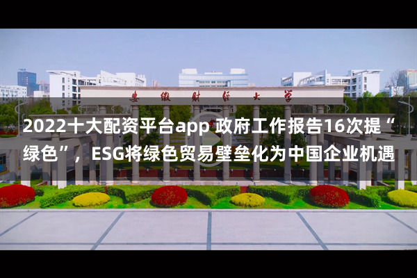 2022十大配资平台app 政府工作报告16次提“绿色”，ESG将绿色贸易壁垒化为中国企业机遇