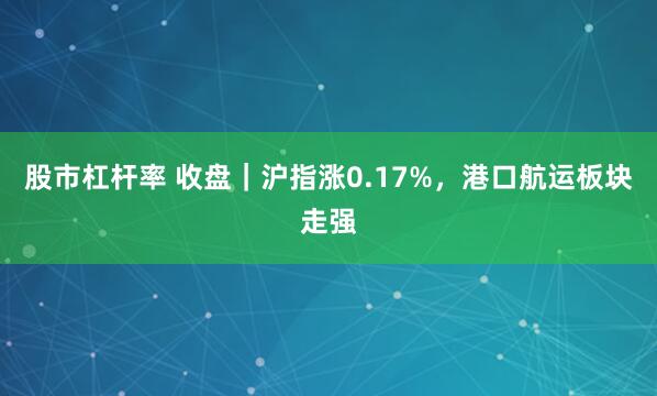 股市杠杆率 收盘｜沪指涨0.17%，港口航运板块走强