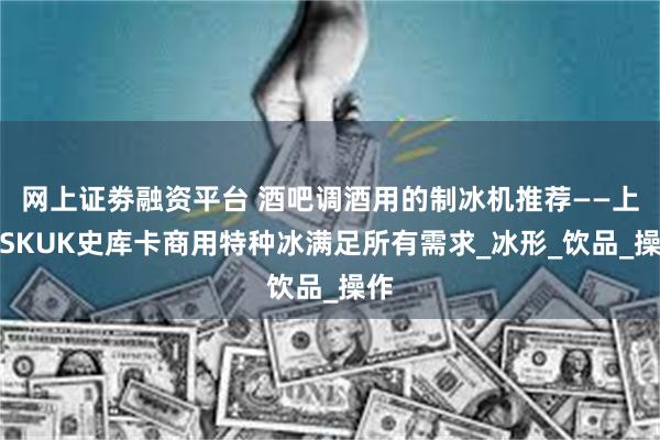 网上证劵融资平台 酒吧调酒用的制冰机推荐——上海SKUK史库卡商用特种冰满足所有需求_冰形_饮品_操作