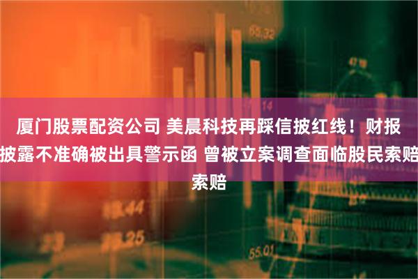 厦门股票配资公司 美晨科技再踩信披红线！财报披露不准确被出具警示函 曾被立案调查面临股民索赔