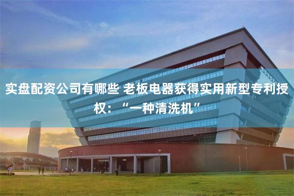实盘配资公司有哪些 老板电器获得实用新型专利授权：“一种清洗机”