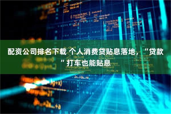 配资公司排名下载 个人消费贷贴息落地，“贷款”打车也能贴息
