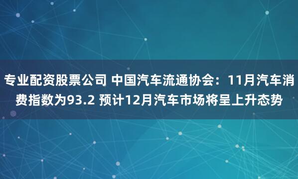 专业配资股票公司 中国汽车流通协会：11月汽车消费指数为93.2 预计12月汽车市场将呈上升态势